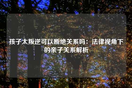 孩子太叛逆可以断绝关系吗：法律视角下的亲子关系解析