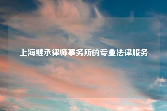 上海继承律师事务所的专业法律服务