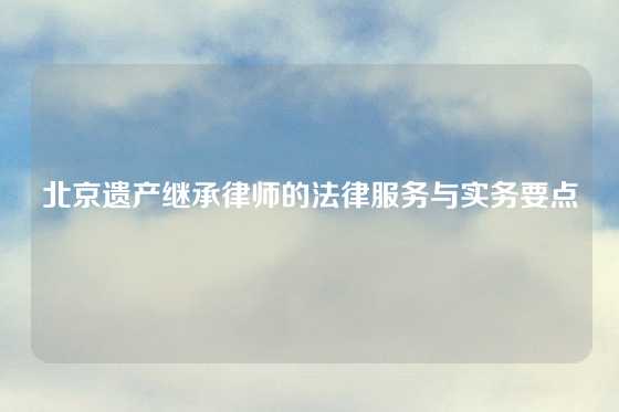 北京遗产继承律师的法律服务与实务要点