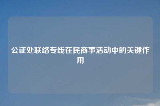 公证处联络专线在民商事活动中的关键作用