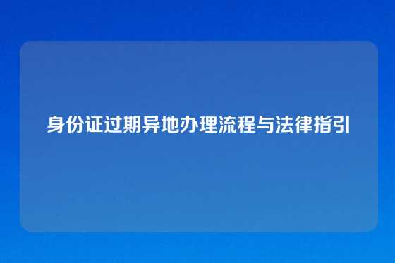 身份证过期异地办理流程与法律指引