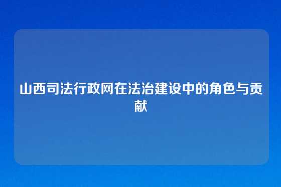 山西司法行政网在法治建设中的角色与贡献