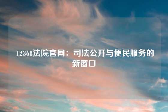  12368法院官网：司法公开与便民服务的新窗口