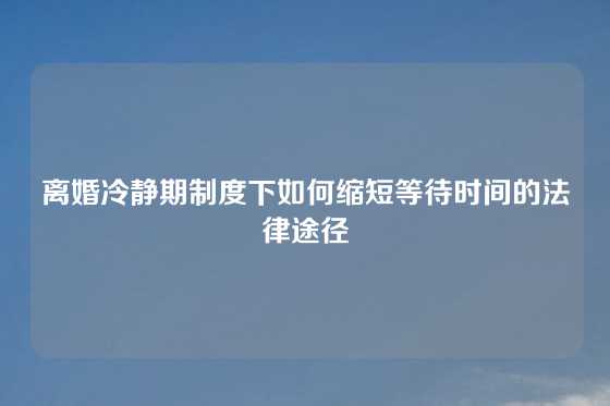 离婚冷静期制度下如何缩短等待时间的法律途径