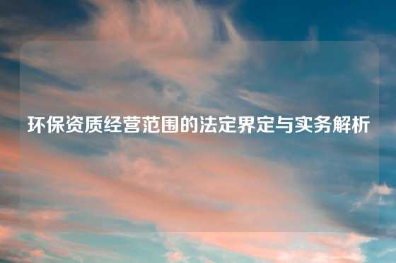 环保资质经营范围的法定界定与实务解析