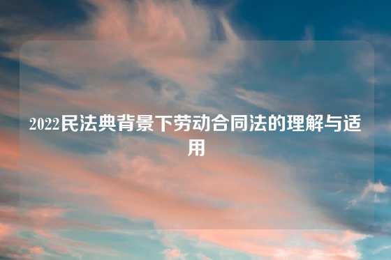 2022民法典背景下劳动合同法的理解与适用