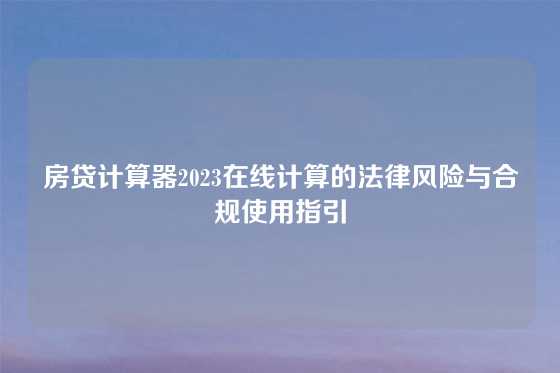 房贷计算器2023在线计算的法律风险与合规使用指引