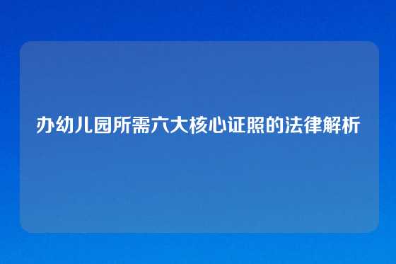 办幼儿园所需六大核心证照的法律解析