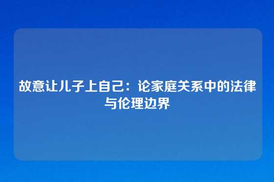 故意让儿子上自己：论家庭关系中的法律与伦理边界