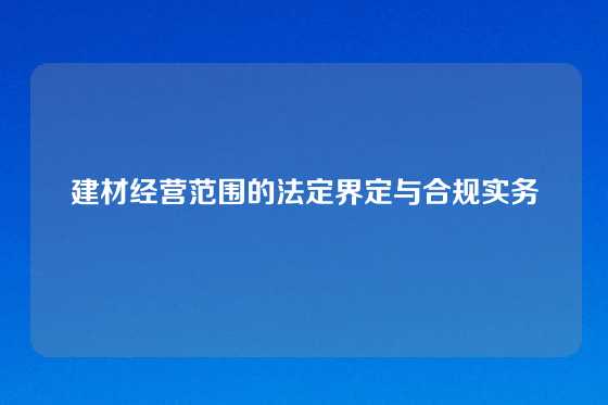 建材经营范围的法定界定与合规实务