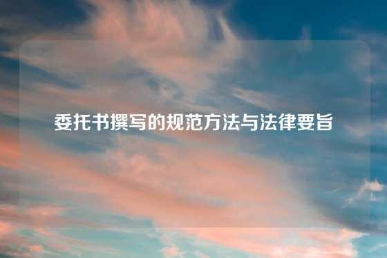 委托书撰写的规范方法与法律要旨