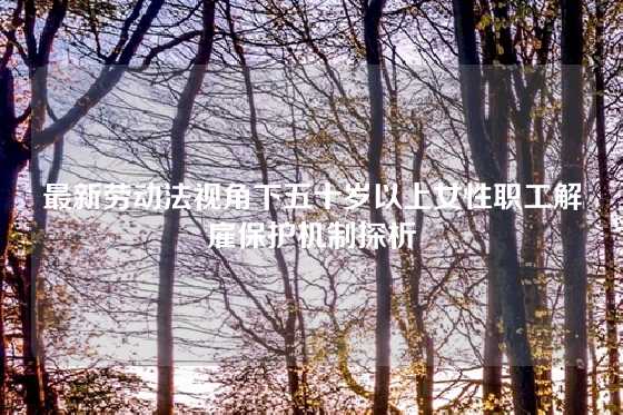 最新劳动法视角下五十岁以上女性职工解雇保护机制探析