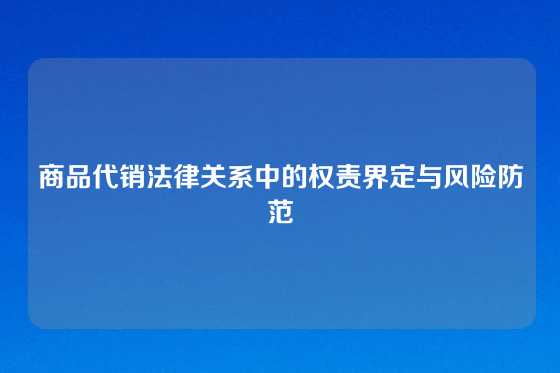 商品代销法律关系中的权责界定与风险防范