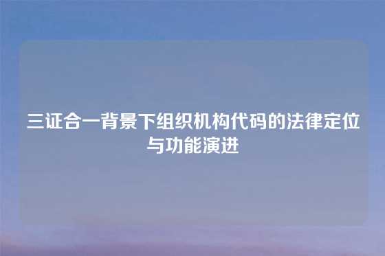三证合一背景下组织机构代码的法律定位与功能演进