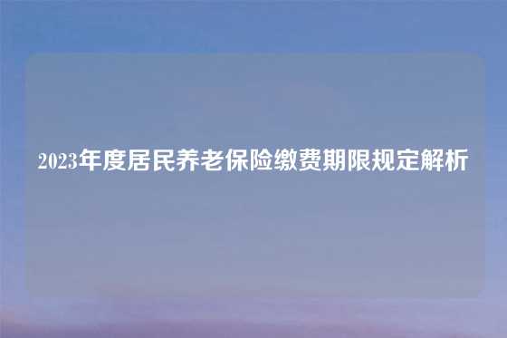 2023年度居民养老保险缴费期限规定解析