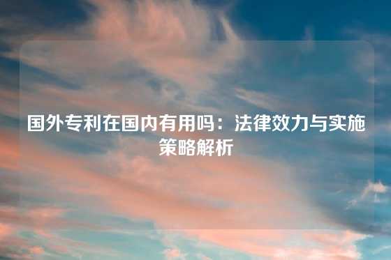 国外专利在国内有用吗：法律效力与实施策略解析