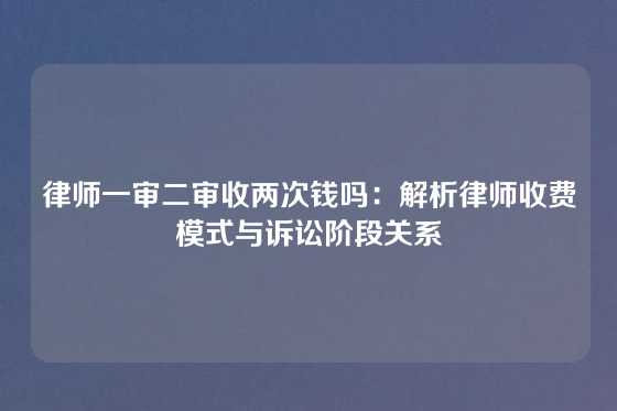 律师一审二审收两次钱吗：解析律师收费模式与诉讼阶段关系
