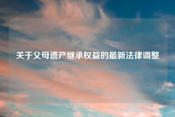 关于父母遗产继承权益的最新法律调整