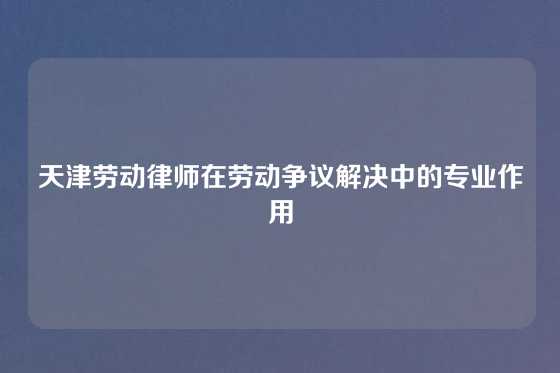 天津劳动律师在劳动争议解决中的专业作用