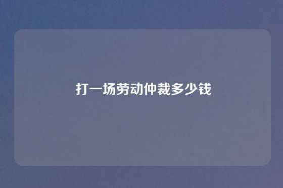  打一场劳动仲裁多少钱