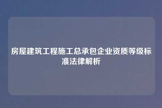 房屋建筑工程施工总承包企业资质等级标准法律解析
