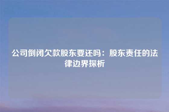 公司倒闭欠款股东要还吗：股东责任的法律边界探析