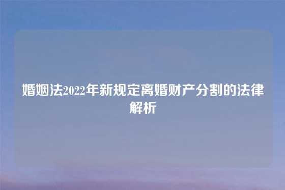 婚姻法2022年新规定离婚财产分割的法律解析