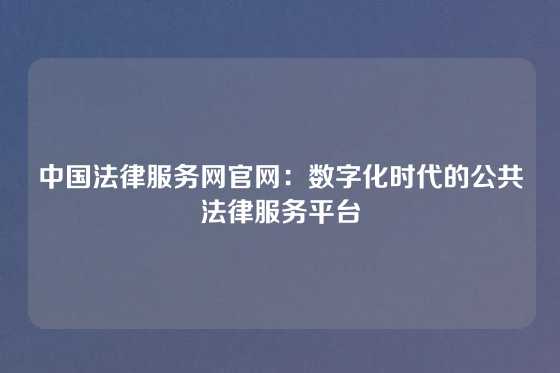 中国法律服务网官网：数字化时代的公共法律服务平台