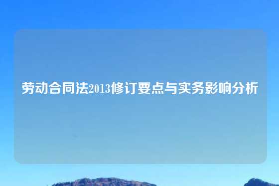 劳动合同法2013修订要点与实务影响分析