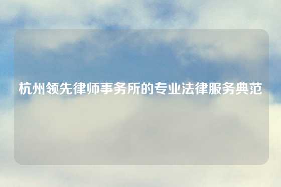 杭州领先律师事务所的专业法律服务典范