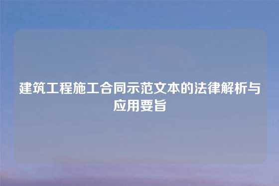 建筑工程施工合同示范文本的法律解析与应用要旨
