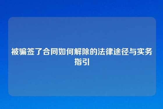 被骗签了合同如何解除的法律途径与实务指引