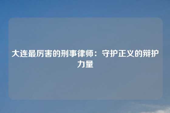 大连最厉害的刑事律师：守护正义的辩护力量
