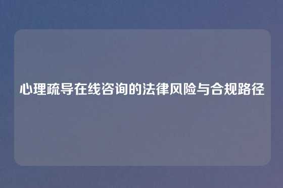 心理疏导在线咨询的法律风险与合规路径