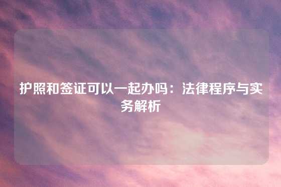 护照和签证可以一起办吗：法律程序与实务解析