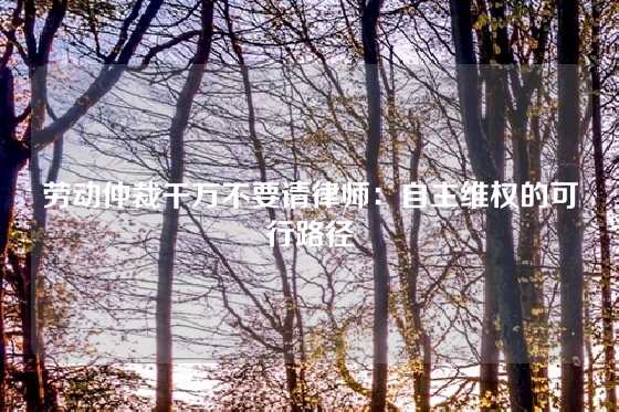 劳动仲裁千万不要请律师：自主维权的可行路径