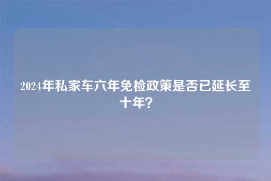 2024年私家车六年免检政策是否已延长至十年？