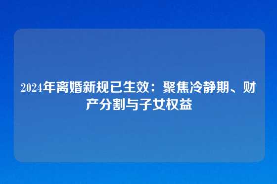 2024年离婚新规已生效：聚焦冷静期、财产分割与子女权益