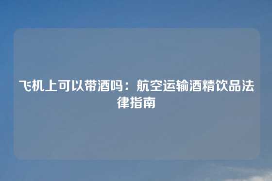 飞机上可以带酒吗：航空运输酒精饮品法律指南
