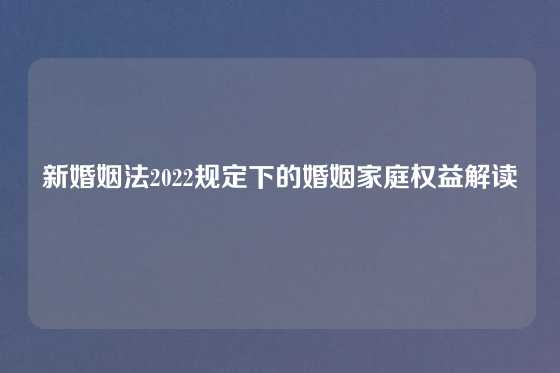 新婚姻法2022规定下的婚姻家庭权益解读