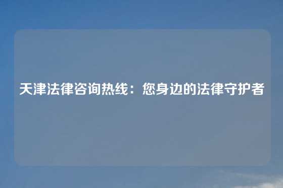 天津法律咨询热线：您身边的法律守护者