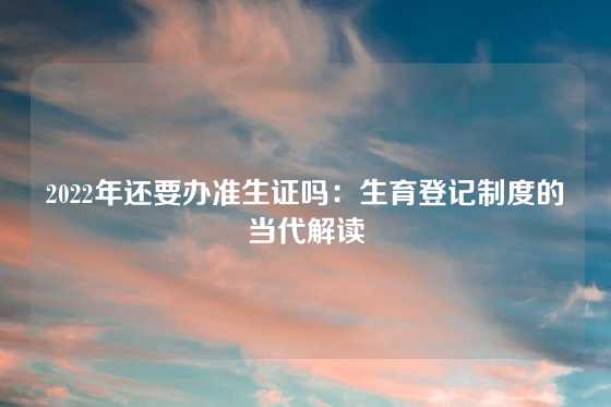 2022年还要办准生证吗：生育登记制度的当代解读