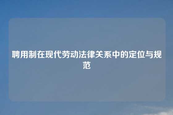 聘用制在现代劳动法律关系中的定位与规范