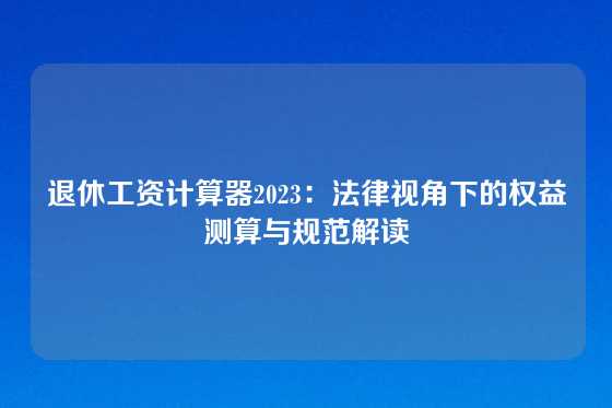 退休工资计算器2023：法律视角下的权益测算与规范解读