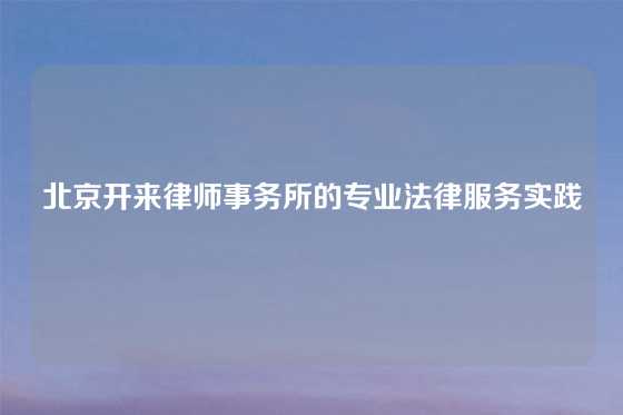 北京开来律师事务所的专业法律服务实践