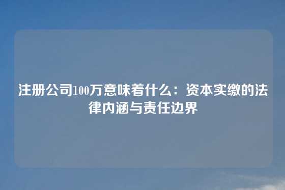 注册公司100万意味着什么：资本实缴的法律内涵与责任边界