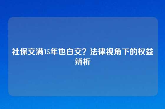 社保交满15年也白交？法律视角下的权益辨析