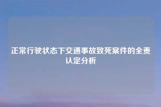 正常行驶状态下交通事故致死案件的全责认定分析