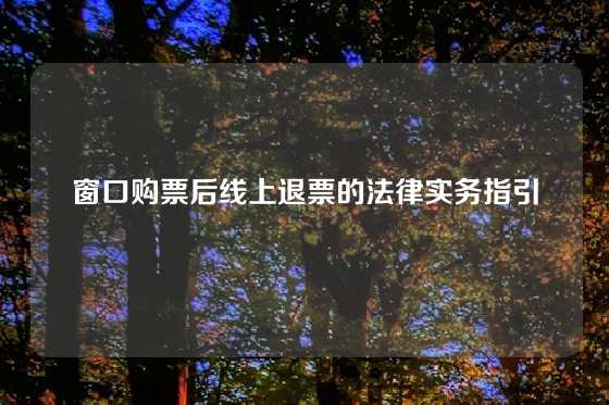 窗口购票后线上退票的法律实务指引