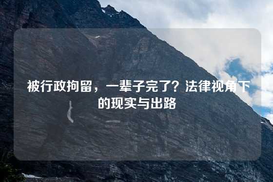  被行政拘留，一辈子完了？法律视角下的现实与出路